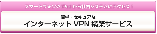 スマートフォンやiPadから社内システムにアクセス！簡単・セキュアなインターネットVPN構築サービス